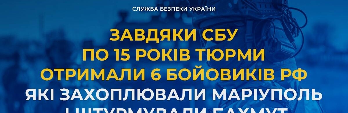 Завдяки СБУ по 15 років тюрми отримали 6 бойовиків рф, які захоплювали Маріуполь і штурмували Бахмут